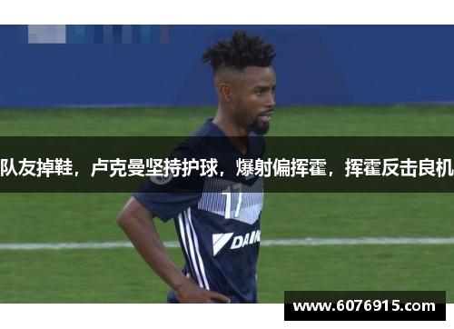 队友掉鞋，卢克曼坚持护球，爆射偏挥霍，挥霍反击良机